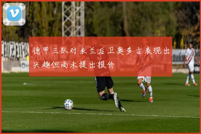 德甲三队对米兰后卫奥多古表现出兴趣但尚未提出报价