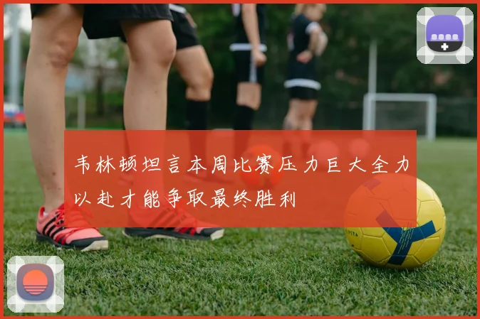 韦林顿坦言本周比赛压力巨大全力以赴才能争取最终胜利
