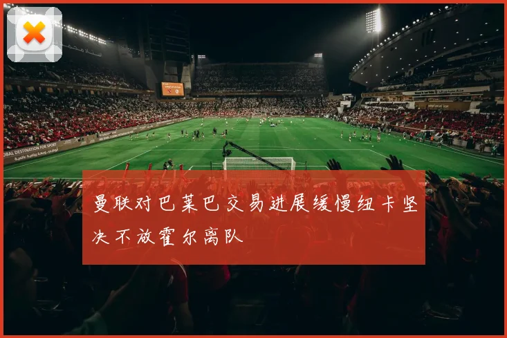 曼联对巴莱巴交易进展缓慢纽卡坚决不放霍尔离队