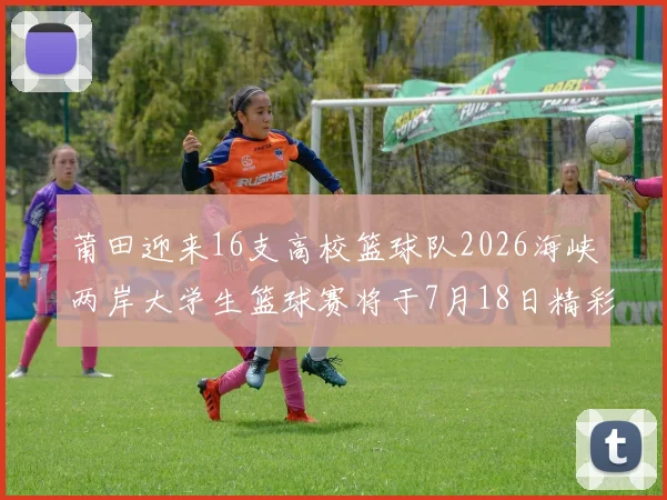 莆田迎来16支高校篮球队2026海峡两岸大学生篮球赛将于7月18日精彩开幕