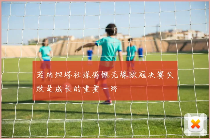 若纳坦塔社媒感慨无缘欧冠决赛失败是成长的重要一环