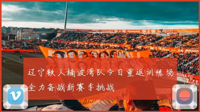 辽宁铁人楠波湾队今日重返训练场全力备战新赛季挑战