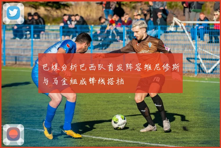 巴媒分析巴西队首发阵容维尼修斯与马金组成锋线搭档