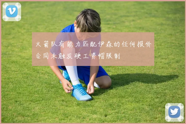 火箭队有能力匹配伊森的任何报价合同未触发硬工资帽限制