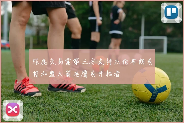 绿鹿交易需第三方支持杰伦布朗或将加盟火箭老鹰或开拓者
