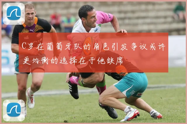 C罗在葡萄牙队的角色引发争议或许更均衡的选择在于他缺席