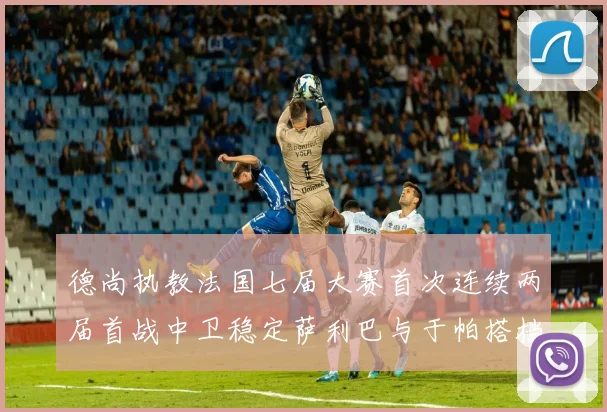 德尚执教法国七届大赛首次连续两届首战中卫稳定萨利巴与于帕搭档