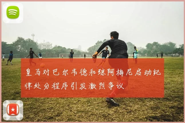 皇马对巴尔韦德和琼阿梅尼启动纪律处分程序引发激烈争议