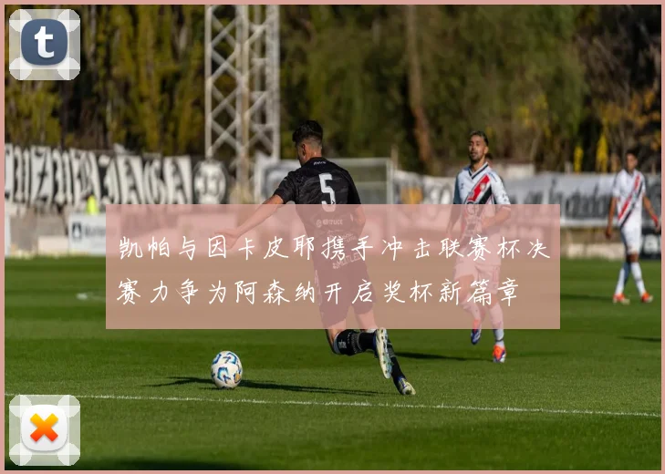 凯帕与因卡皮耶携手冲击联赛杯决赛力争为阿森纳开启奖杯新篇章