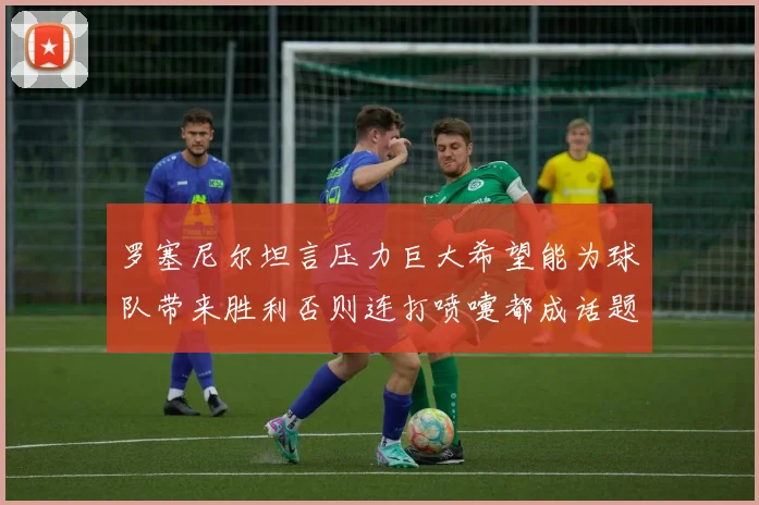 罗塞尼尔坦言压力巨大希望能为球队带来胜利否则连打喷嚏都成话题
