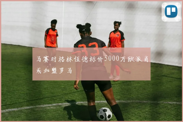 马赛对格林伍德标价5000万欧派肖或加盟罗马
