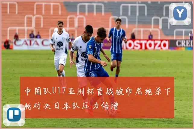 中国队U17亚洲杯首战被印尼绝杀下轮对决日本队压力倍增