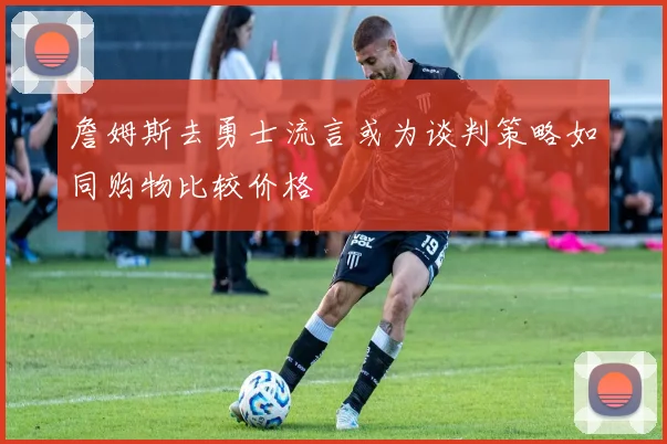 詹姆斯去勇士流言或为谈判策略如同购物比较价格