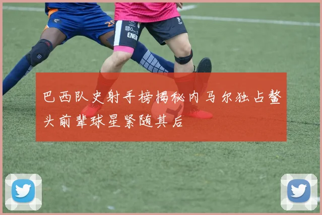 巴西队史射手榜揭秘内马尔独占鳌头前辈球星紧随其后