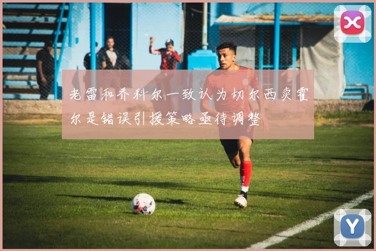 老雷和乔科尔一致认为切尔西卖霍尔是错误引援策略亟待调整