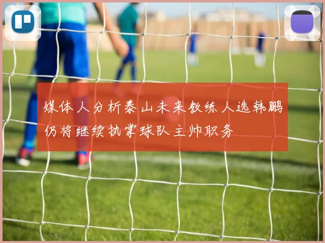 媒体人分析泰山未来教练人选韩鹏仍将继续执掌球队主帅职务