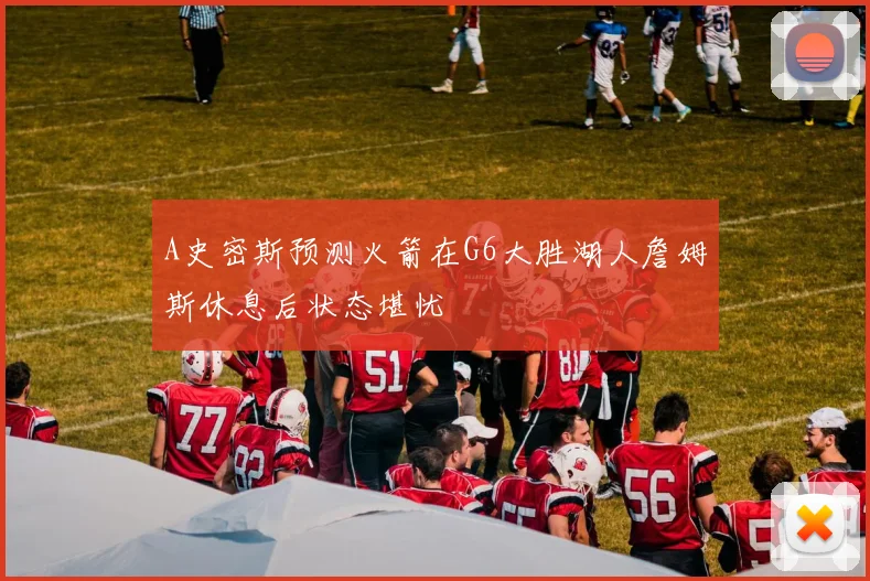 A史密斯预测火箭在G6大胜湖人詹姆斯休息后状态堪忧