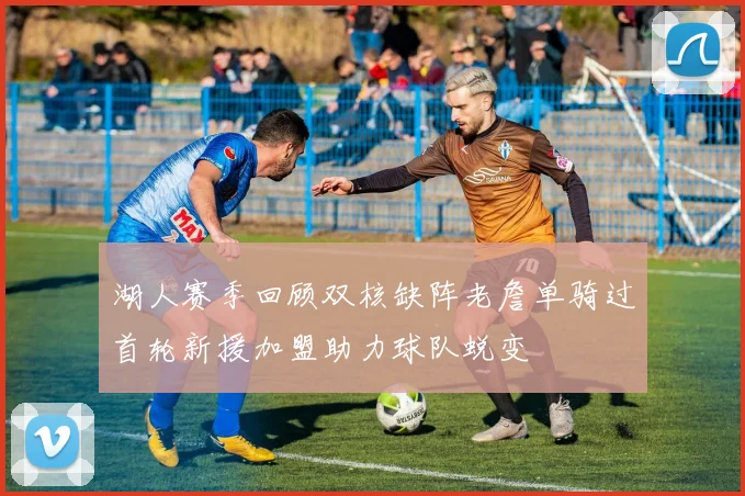 湖人赛季回顾双核缺阵老詹单骑过首轮新援加盟助力球队蜕变
