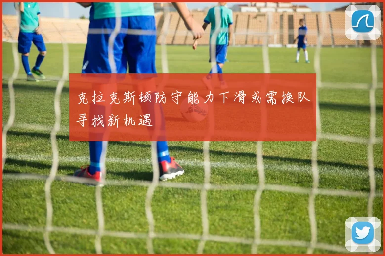 克拉克斯顿防守能力下滑或需换队寻找新机遇