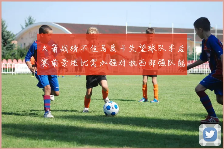 火箭战绩不佳乌度卡失望球队季后赛前景堪忧需加强对抗西部强队能力